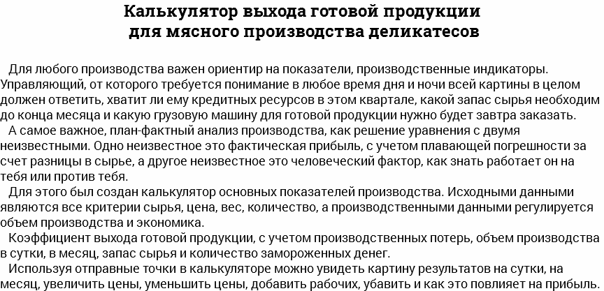 Калькулятор выхода готовой продукции для мясного производства деликатесов Для любого производства важен ориентир на показатели, производственные индикаторы. Управляющий, от которого требуется понимание в любое время дня и ночи всей картины в целом должен ответить, хватит ли ему кредитных ресурсов в этом квартале, какой запас сырья необходим до конца месяца и какую грузовую машину для готовой продукции нужно будет завтра заказать. А самое важное, план-фактный анализ производства, как решение уравнения с двумя неизвестными. Одно неизвестное это фактическая прибыль, с учетом плавающей погрешности за счет разницы в сырье, а другое неизвестное это человеческий фактор, как знать работает он на тебя или против тебя. Для этого был создан калькулятор основных показателей производства. Исходными данными являются все критерии сырья, цена, вес, количество, а производственными данными регулируется объем производства и экономика. Коэффициент выхода готовой продукции, с учетом производственных потерь, объем производства в сутки, в месяц, запас сырья и количество замороженных денег. Используя отправные точки в калькуляторе можно увидеть картину результатов на сутки, на месяц, увеличить цены, уменьшить цены, добавить рабочих, убавить и как это повлияет на прибыль. 